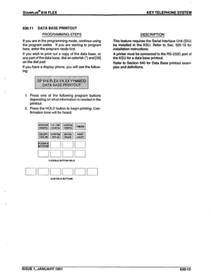 Page 108sTARPLUS@ 616 FLEX KEY TELEPHONE SYSTEM 
630.11 DATA BASE PRINTOUT 
PROGRAMMING STEPS 
If you are in the programming mode, continue using 
the program codes. If you are starting to program 
here, enter the program mode first. 
If you wish to print out a copy of the data base, or 
any part of the data base, dial an asterisk (*) and [38] 
on the dial pad. 
If you have a display phone, you will see the follow- 
ing: 
1. Press one of the following program buttons 
depending on what information is needed in...