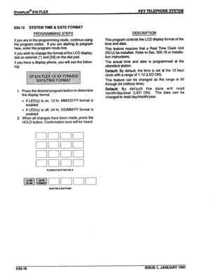 Page 109sTARPLUS@ 616 FLEX KEY TELEPHONE SYSTEM 
630.12 SYSTEM TIME & DATE FORMAT 
PROGRAMMING STEPS 
If you are in the programming mode, continue using 
the program codes. If you are starting to program 
here, enter the program mode first. 
If you wish to change the format of the LCD display, 
dial an asterisk (‘) and [39] on the dial pad. 
If you have a display phone, you will see the follow- 
ing: 
1. Press the desired program button to determine 
the display format. 
l If LED(s) is on, 12 hr, MM/DD/YY format...