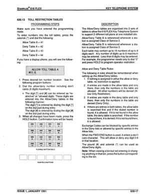 Page 110630.13 TOLL RESTRICTION TABLES 
PROGRAMMING STEPS 
Make sure you have entered the programming 
mode. 
To enter numbers into the toll tables, press the 
asterisk (*) and dial the following: 
Allow Table A = 41 
Deny Table A = 42 
Allow Table B = 43 
Deny Table B = 44 
If you have a display phone, you will see the follow- 
ing: 
1. 
2. 
3. Press desired bin number location. See the 
following program buttons: 
Dial the allow/deny number including don’t 
cares (8 digits maximum). 
l The digit [‘I and [#]...