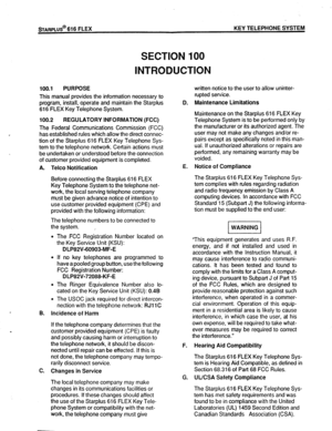 Page 12STARPLUS@ 616 FLEX KEY TELEPHONE SYSTEM 
SECTION 100 
INTRODUCTION 
100.1 PURPOSE 
This manual provides the information necessary to 
program, install, operate and maintain the Starplus 
616 FLEX Key Telephone System. 
100.2 REGULATORY INFORMATION (FCC) 
The Federal Communications Commission (FCC) 
has established rules which allow the direct connec- 
tion of the Starplus 616 FLEX Key Telephone Sys- 
tem to the telephone network. Certain actions must 
be undertaken or understood before the connection 
of...