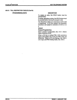 Page 111%ARPLUS@ 616 FLEX KEY TELEPHONE SYSTEM 
630.13 TOLL RESTRICTION TABLES (Cont’d) 
PROGRAMMING STEPS DESCRIPTION 
To delete an entry, the HOLD button must be 
pressed twice. 
If viewing allow/deny entries, the HOLD button must 
be pressed before leaving the program code. 
The Allow/Deny tables are reserved for COS 2 and 
3 respectively. A CO line marked Toll Restriction 
Override is not subject to restriction of COS 2, 3 or 
4. 
Default: 
Related Programming: 
Refer to Station Configuration, Sec. 610.1,...