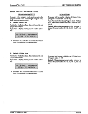 Page 116STARPLUS@ 616 FLEX KEY TELEPHONE SYSTEM 
630.23 DEFAULT DATA BASE CODES 
PROGRAMMING STEPS DESCRIPTION 
If you are in the program mode, continue using the 
program codes. If you are starting to program here, 
enter the program mode first. 
A. Default Station Data 
To initialize the Station Data, dial an (‘) asterisk and 
[00] on the dial pad. 
If you have a display phone, you will see the follow- 
ing: 
1. Press the HOLD button to initialize the Station 
Data. Confirmation tone will be heard. This data...