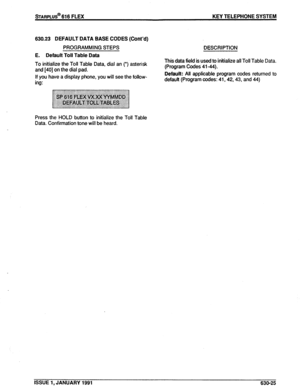 Page 118sTARPLUS@ 616 FLEX KEY TELEPHONE SYSTEM 
630.23 DEFAULT DATA BASE CODES (Cont’d) 
PROGRAMMING STEPS DESCRIPTION 
E. Default Toll Table Data 
To initialize the Toll Table Data, dial an (*) asterisk 
and 1401 on the dial pad. 
If you have a display phone, you will see the follow- 
ing: This data field is used to initialize all Toll Table Data. 
(Program Codes 41-44). 
Default: All applicable program codes returned to 
default (Program codes: 41,42,43, and 44) 
Press the HOLD button to initialize the Toll...