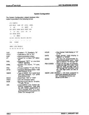 Page 121sTARPLUS@ 616 FLEX KEY TELEPHONE SYSTEM 
System Configuration 
The System Configuration related database infor- 
mation is provided in the following format: 
SYS CONFIG 
(ZUE HOLD ALM :DT :SIGL :ENBL 
Y SY CL REPT N 
PRV AMD SMDR BAUD PRNT BGM 
Y 10 ALL 1200 80 N 
LBC HOUR DATE 
. . 12 MMDD 
EX/SCl EX/SC2 EX/SC3 EX/SC4 
. . . . . . . . . . . . . . . . 
PBX CODES 
. . . . . . . . 
SMDR LINE ENABLE 
01 02 03 04 05 06 
QUE 
HOLD 
ALM 
DT 
SIGL 
ENBL 
PRV 
ATTD 
SMDR 
BAUD 
PRNT 
BGM 
LBC = Enabled = “Y”,...