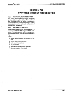 Page 124s-f-AFtPLUS@ 616 FLEX KEY TELEPHONE SYSTEM 
SECTION 700 
SYSTEM CHECKOUT PROCEDURES 
700.1 FUNCTIONAL TEST PROCEDURES 
This section describes the procedures that should 
be followed during system start-up. The installer will 
also find these tests to be helpful in the event of 
system mal-function and trouble shooting. System 
trouble shooting will be confined to replacement of 
key telephone sets & fuses. 
700.2 PRELIMINARY CHECKLIST 
Before starting the functional test procedures, it is 
recommended...