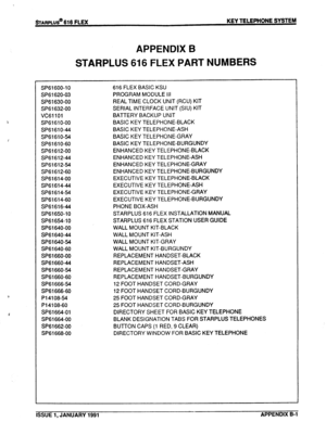 Page 138sTARPLUS@ 616 FLEX KEY TELEPHONE SYSTEM 
APPENDIX B 
STARPLUS 616 FLEX PART NUMBERS 
SP61600-10 
SP61620-03 
SP61630-00 
SP61632-00 
VCSllOl 
SP6161 o-00 
SP6161 O-44 
SP6161 O-54 
SP6161 O-60 
SP61612-00 
SP61612-44 
SP61612-54 
SP61612-60 
SP61614-00 
SP61614-44 
SP61614-54 
SP61614-60 
SP61616-44 
SP61650-10 
SP61654-10 
SP61640-00 
SP61640-44 
SP61640-54 
SP61640-60 
SP61660-00 
SP61660-44 
SP61660-54 
SP61660-60 
SP61666-54 
SP61666-60 
Pl4108-54 
P14108-60 
SP61664-01 
SP61664-00 
SP61662-00...