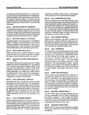 Page 17!sTARPLUS@ 616 FLEX KEY TELEPHONE SYSTEM 
The Basic key telephone operates in a similar man- 
ner as the Executive and Enhanced key telephones, 
with the exception of the speakerphone, and Hands- 
free reply on intercom options. The Basic key set 
operates the same for incoming intercom calls when 
in the “H” position as if it were in the “P” position (Call 
Announce). 
200.12 BATTERY BACK-UP (MEMORY) 
A long life lithium battery is provided inside the KSU 
to prevent loss of system programming in the...