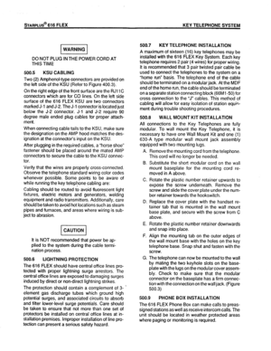 Page 51STARPLUS@ 616 FLEX KEY TELEPHONE SYSTEM 
DO NOT PLUG IN THE POWER CORD AT 
THIS TIME 
500.5 KSU CABLING 
Two (2) Amphenol-type connectors are provided on 
the left side of the KSU (Refer to Figure 400.3). 
On the right edge of the front surface are the RJI 1 C 
connectors which are for CO lines. On the left side 
surface of the 616 FLEX KSU are two connectors 
marked J-l and J-2. The J-l connector is located just 
below the J-2 connector. J-l and J-2 require 90 
degree male ended plug cables for proper...