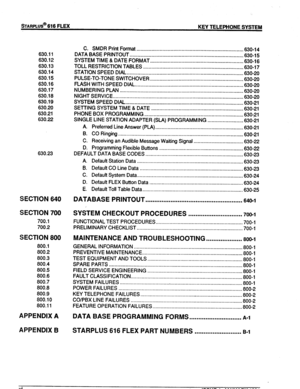 Page 7STARPLUS@ 616 FLEX 
KEY TELEPHONE SYSTEM 
630.11 
630.12 
630.13 
630.14 
630.15 
630.16 
630.17 
630.18 
630.19 
630.20 
630.21 
830.22 
630.23 
SECTION 640 
SECTION 700 
700.1 
700.2 
SECTION 800 
800.1 
800.2 
800.3 
800.4 
800.5 
800.6 
800.7 
800.8 
800.9 
800.10 
800.11 
APPENDIX A 
APPENDIX B 
C. SMDR Print Format .............................................................................. 
630-14 
DATA BASE PRINTOUT.....