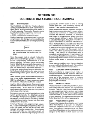 Page 72STARPLUS@ 616 FLEX KEY TELEPHONE SYSTEM 
SECTION 600 
CUSTOMER DATA BASE PROGRAMMING 
600.1 INTRODUCTION 
The STARPLUS 616 FLEX Key Telephone System 
can be programmed to meet each customer’s indi- 
vidual needs. All programming is done at Station 10 
(Port 01) using the Enhanced or Executive model 
key telephone as the programming instrument. 
A BASIC model telephone cannot be used. 
Displays have been incorporated to aid in program- 
ming, therefore it is strongly recommended that the 
Executive...