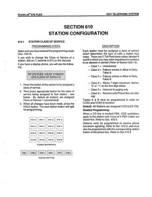 Page 76STARPLUS@ 616 FLEX KEY TELEPHONE SYSTEM 
SECTION 610 
STATION CONFIGURATION 
610.1 STATION CLASS OF SERVICE 
PROGRAMMING STEPS 
Make sure you have entered the programming mode 
(Sec. 600.4). 
If you wish to change the Class of Service of a 
station, dial an (*) asterisk & [01] on the dial pad. 
If you have a display phone, you will see the follow- 
ing: 
1. Press the button of the station to be assigned a 
class of service. 
2. Then press appropriate button for the class of 
service being assigned to...