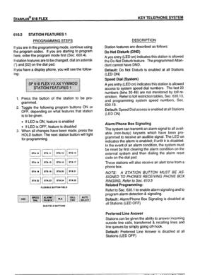 Page 77STARPLUS* 616 FLEX KEY TELEPHONE SYSTEM 
610.2 STATION FEATURES 1 
PROGRAMMING STEPS 
If you are in the programming mode, continue using 
the program codes. If you are starting to program 
here, enter the program mode first (Sec. 600.4). 
If station features are to be changed, dial an asterisk 
(‘) and [02] on the dial pad. 
If you have a display phone, you will see the follow- 
ing: 
1. 
2. 
3. Press the button of the station to be pro- 
grammed. 
Toggle the following program buttons ON or 
OFF,...