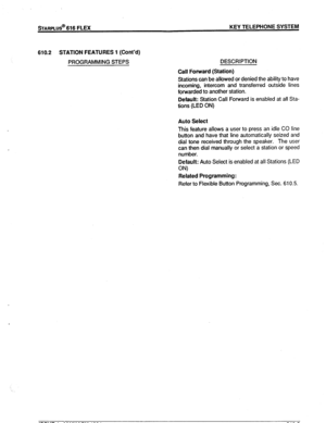 Page 78sTARPLUS@ 616 FLEX KEY TELEPHONE SYSTEM 
610.2 
STATION FEATURES 1 (Cont’d) 
PROGRAMMING STEPS DESCRIPTION 
Call Forward (Station) 
Stations can be allowed or denied the ability to have 
incoming, intercom and transferred outside lines 
forwarded to another station. 
Default: Station Call Forward is enabled at all Sta- 
tions (LED ON) 
Auto Select 
This feature allows a user to press an idle CO line 
button and have that line automatically seized and 
dial tone received through the speaker. The user 
can...