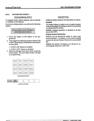 Page 79STARPLUS@ 616 FLEX KEY TELEPHONE SYSTEM 
610.3 STATION FEATURES 2 
PROGRAMMING STEPS 
To program further station features, dial an asterisk 
(*) and [03] on the dial pad. 
If you have a display phone, you will see the following 
display: 
1. Press the button of the station to be pro- 
grammed. 
2. Then toggle the following program buttons ON 
or OFF, depending on what features that station 
is to be given. 
l If LED is ON, feature is enabled 
l If LED is OFF, feature is disabled 
3. When all changes have...