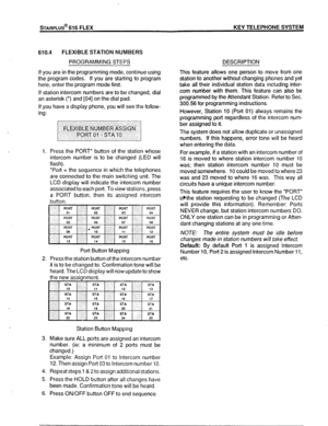 Page 80!%ARPLUs@ 616 FLEX KEY TELEPHONE SYSTEM 
610.4 FLEXIBLE STATION NUMBERS 
PROGRAMMING STEPS 
If you are in the programming mode, continue using 
the program codes. If you are starting to program 
here, enter the program mode first. 
If station intercom numbers are to be changed, dial 
an asterisk (*) and [04] on the dial pad. 
If you have a display phone, you will see the follow- 
ing: 
1. Press the PORT* button of the station whose 
intercom number is to be changed (LED will 
flash). 
‘Port = the...