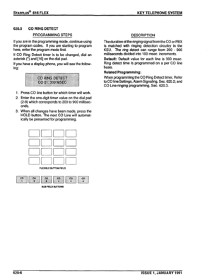 Page 91STARPLUS@ 616 FLEX KEY TELEPHONE SYSTEM 
620.5 CO RING DETECT 
PROGRAMMING STEPS DESCRIPTION 
If you are in the programming mode, continue using 
the program codes. If you are starting to program 
here, enter the program mode first. 
If CO Ring Detect timer is to be changed, dial an 
asterisk (‘) and [i 61 on the dial pad. 
If you have a display phone, you will see the follow- 
ing: 
1. Press CO line button for which timer will work. 
2. Enter the one-digit timer value on the dial pad 
(2-9) which...