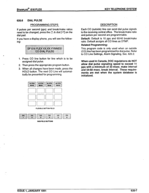 Page 92sTARPLUS@ 616 FLEX KEY TELEPHONE SYSTEM 
620.6 DIAL PULSE 
PROGRAMMING STEPS , 
If pulses per second (pps) and break/make ratios 
need to be changed, press the (*) & dial [17] on the 
dial pad. 
If you have a disolav ohone. vou will see the follow- 
ing: 
1. 
2. 
3. Press CO line button for line which is to be 
assigned dial pulse. 
Then press the appropriate program button. 
When all changes have been made, press the 
HOLD button. The next CO Line will automat- 
ically be presented for programming....