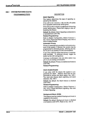 Page 95630.1 SYSTEM FEATURES (Cont’d) 
PROGRAMMING STEPS DESCRIPTION 
Alarm Signaling 
This feature determines the type of signaling re- 
ceived by the stations. 
If the LED is lit, it means a .25s orV.25~ off warble 
tone repeated continuously will be given; 
If the LED is unlit, it means a single burst of tone ring 
(once) will be given. Phone Box ringing is also af- 
fected by this feature. 
Default: By default, Alarm Signaling is defaulted to 
a repeated tone (LED ON). 
Related Programming: 
Refer to...