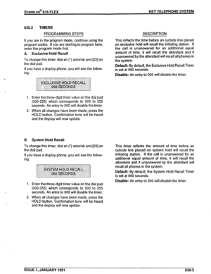 Page 96KEY TELEPHONE SYSTEM 
630.2 TIMERS 
PROGRAMMING STEPS 
If you are in the program mode, continue using the 
program codes. If you are starting to program here, 
enter the program mode first. 
A. Exclusive Hold Recall 
To change this timer, dial an (*) asterisk and [22] on 
the dial pad. 
If you have a display phone, you will see the follow- 
ing: 
1. Enter the three-digit timer value on the dial pad 
(000-255) which corresponds to 000 to 255 
seconds. An entry to 000 will disable the timer. 
2. When all...