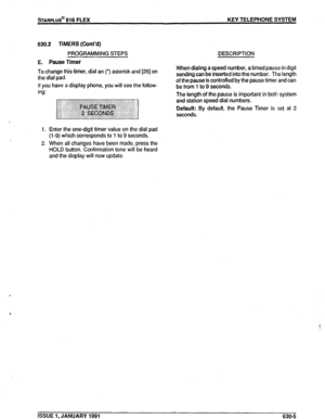 Page 98sTARPLUS@ 616 FLEX KEY TELEPHONE SYSTEM 
630.2 TIMERS 
(Cont’d) 
PROGRAMMING STEPS DESCRIPTION 
E. Pause Timer 
To change this timer, dial an (‘) asterisk and [26] on 
the dial pad. 
If you have a display phone, you will see the follow- 
ing: 
1. Enter the one-digit timer value on the dial pad 
(i-9) which corresponds to 1 to 9 seconds. 
2. When all changes have been made, press the 
HOLD button. Confirmation tone will be heard 
and the display will now update. When dialing a speed number, a timed pause...