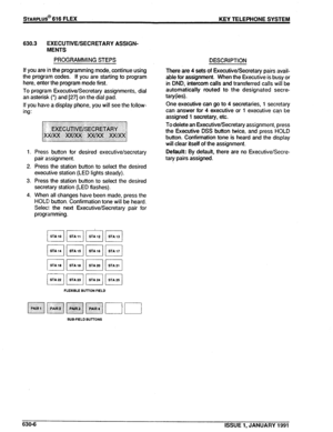 Page 99sTARPLUS@ 616 FLEX 
630.3 EXECUTIVE/SECRETARY ASSIGN- 
MENTS 
PROGRAMMING STEPS 
If you are in the programming mode, continue using 
the program codes. If you are starting to program 
here, enter the program mode first. 
To program Executive/Secretary assignments, dial 
an asterisk (*) and [27] on the dial pad. 
If you have a display phone, you will see the follow- 
ing : 
1. Press button for desired executive/secretary 
pair assignment. 
2. Press the station button to select the desired 
executive...