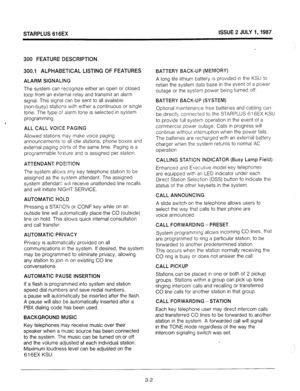 Page 20STARPLUS 616EX ISSUE 2 JULY I,1987 
300 FEATURE DESCRIPTION 
300.1 ALPHABETICAL LISTING OF FEATURES 
ALARM SIGNALING 
The system can recognize either an open or closed 
loop from an external relay and transmit an alarm 
signal. This signal can be sent to all available 
(non-busy) stations with either a continuous or single 
tone. The type of alarm tone is selected in system 
programming. 
ALL CALL VOICE PAGING 
Allowed stations may make voice paging 
announcements to all idle stations, phone boxes and...