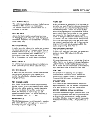 Page 23STARPLUS 616EX ISSUE 2 JULY I,1987 
LAST NUMBER REDIAL 
The system automatically remembers the last number 
dialed even if the number was in speed dial. 
This number will be dialed over an outside line on 
command by the user. 
MEET ME PAGE 
Allows attendant or station users to call someone 
on the paging system. The called party then goes to 
the nearest telephone, dials a code and is connected 
to the calling party. 
MESSAGE WAITING 
A station user who calls another station and receives 
no answer can...