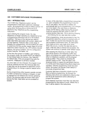 Page 38STARPLUS 616EX ISSUE 2 JULY I,1987 
500 CUSTOMER DATA BASE PROGRAMMING 
500.1 INTRODUCTION 
The 616EX Key Telephone system can be 
programmed to meet each customers’ individual 
needs. All programming is done at station number 10 
using either the Executive or Enhanced 616 
Electronic Key Telephone as the programming 
instrument. 
Upon entering the program mode. the key 
telephone no longer operates as a telephone but as 
a programming instrument with all of the buttons 
redefined. The keys of the dial...