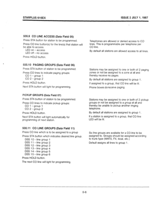 Page 43STARPLUS 616EX ISSUE 2 JULY 1,1987 
500.9 CO LINE ACCESS (Data Field 05) 
Press STA button for station to be programmed. 
Press CO line button(s) for the line(s) that station will 
be able to access. 
LED on -access 
LED off - no access 
Press HOLD button. 
500.10 PAGING GROUPS (Data Field 06) 
Press STA button of station to be programmed 
Press CO lines to indicate paging groups: 
CO 1 -group 1 
CO 2 -group 2 
Press HOLD button. 
Next STA button will light for programming. 
PICKUP GROUPS (Data Field 07)...