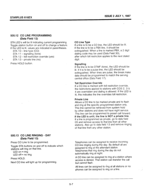 Page 44STARPLUS 616EX ISSUE 2 JULY 1,1987 
500.12 CO LINE PROGRAMMING 
(Data Field 12) 
STA LED’s will be lit indicating current programming. 
Toggle station button on and off to change a feature. 
If the LED is lit, values are indicated in parentheses. 
STA 10 - line type (CO) 
STA 1 1 - signalling (tone) 
STA 12 - toil restriction override (yes) 
STA 13 - private line (no) 
Press HOLD button. 
500.13 CO LINE RINGING -DAY 
(Data Field 13) 
Press CO Line to be programmed. 
Toggle STA buttons on and off to...