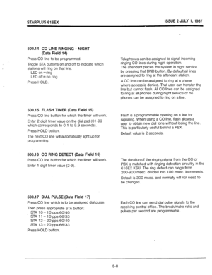 Page 45STARPLUS 616EX ISSUE 2 JULY 1,1987 
500.14 CO LINE RINGING - NIGHT 
(Data Field 14) 
Press CO line to be programmed. 
Toggle STA buttons on and off to indicate which 
stations will ring on that line. 
LED on =ring 
LED off= no ring 
Press HOLD. 
500.15 FLASH TIMER (Data Field 15) 
Press CO line button for which the timer will work. 
Enter 2 digit timer value on the dial pad (01-99 
which corresponds to 0.1 to 9.9 seconds). 
Press HOLD button. 
The next CO line will automatically light up for...