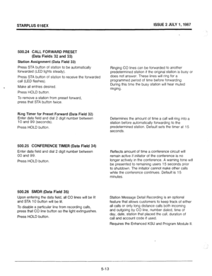 Page 50STARPLUS 616EX ISSUE 2 JULY 1,1987 
500.24 CALL FORWARD PRESET 
(Data Fields 32 and 33) 
Station Assignment (Data Field 33) 
Press STA button of station to be automatically 
Ringing CO lines can be forwarded to another 
forwarded (LED lights steady). 
predetermined station if the original station is busy or 
Press STA button of station to receive the forwarded does not answer. These lines will ring for a 
call (LED flashes). programmed period of time before forwarding. 
Make all entries desired. During...