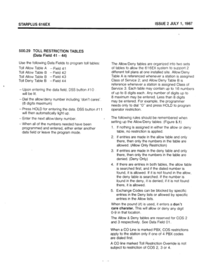 Page 54STARPLUS 616EX ISSUE 2 JULY 1, 1987 
500.29 TOLL RESTRICTION TABLES 
(Data Field 41 -44) 
Use the following Data Fields to program toll tables: 
Toll Allow Table A - Field 41 
Toll Allow Table B - Field 42 
Toll Allow Table B - Field 43 
Toll Deny Table B - Field 44 
- Upon entering the data field, DSS button #l 
0 
will be lit. 
- Dial the allow/deny number including ‘don’t cares’. 
(8 digits maximum) 
- Press HOLD for entering the data. DSS button #I 1 
will then automatically light up. 
- Enter the...