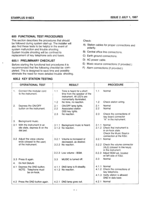 Page 62STARPLUS Si SEX ISSUE 2 JULY 1,1987 
SO0 FUNCTIONAL TEST PROCEDURES 
This section describes the procedures that should 
be followed during system start-up. The installer will 
also find these tests to be helpful in the event of 
system malfunction and trouble shooting. 
System trouble shooting will be confined to 
replacement of key telephone sets and fuses. 
600.1 
PRELIMINARY CHECKLIST 
, 
Before starting the functional test procedures it is 
recommended that the following checklist be com- 
pleted....