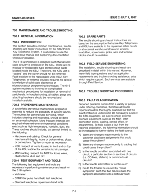 Page 68STARPLUS 616EX ISSUE 2 JULY 1,1987 
700 MAINTENANCE AND TROUBLESHOOTING 
700.1 GENERAL INFORMATION 
700.2 INTRODUCTION 
This section provides common maintenance, trouble 
shooting and repair instructions for the STARPLUS 
Key Telephone System. It is advisable to use the 
latest issue manual and supporting documentation 
whenever possible. 
< 
The 616 architecture is designed such that all 
solid 
state 
circuitry is enclosed in the KSU. There are no 
modular or replaceable type printed circuit cards...