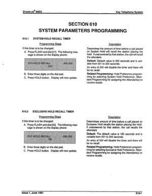 Page 130SECTION 610 
SYSTEM PARAMETERS PROGRAMMING 
610.1 SYSTEM HOLD RECALL TIMER 
Programming Steps 
If this timer is to be changed: 
A. Press FlASH and dial [Ol]. The following mes- 
sage is shown on the display phone: Description 
Determines the amount of time before a call placed 
on System Hold will recall the station placing the 
hold. If unanswered by that station, the call will recall 
the attendant. 
~~ ~~~~~~~~~~~~~~~~~~~~~~ Default: Default value is 060 seconds and is vari- 
....‘.‘................ ....