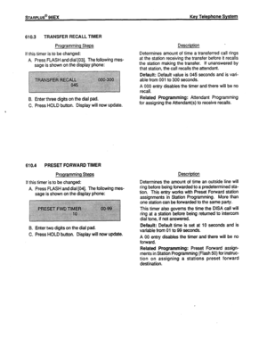 Page 131wARPLUS@ 96EX Key Telephone System 
610.3 TRANSFER RECALL TIMER 
Programming Steps 
if this timer is to be changed: 
A. Press FLASH and dial 1031. The following mes- 
sage is shown on the display phone: 
B. Enter three digits on the dial pad. 
C. Press HOLD button. Display will now update. 
610.4 PRESET FORWARD TIMER 
Programming Steps 
lf this timer is to be changed: 
A. Press FLASH and dial [04]. The following mes- 
sage is shown on the display phone: 
B. Enter two digits on the dial pad. 
C. Press...