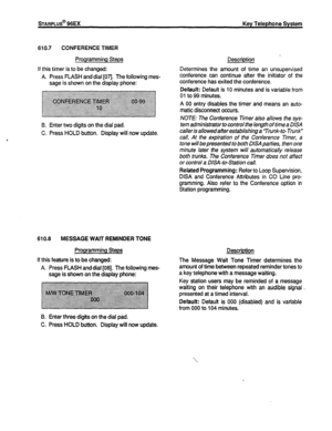 Page 133sTARPLUS@ 96EX Key Telephone System 
610.7 CONFERENCE TIMER 
Programming Steps 
If this timer is to be changed: 
A. Press FLASH and dial [07]. The following mes- 
saae is shown on the disolav ohone: Description . 
Determines the amount of time an unsupervised 
conference can continue after the initiator of the 
conference has exited the conference. 
Qefault: Default is 10 minutes and is variable from 
01 to 99 minutes. 
A 00 entry disables the timer and means an auto- 
matic disconnect occurs. 
B. Enter...