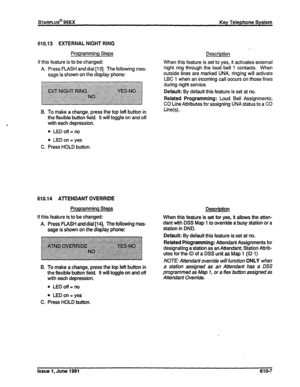 Page 136610.13 EXTERNAL NIGHT RING 
Programming Steps 
If this feature is to be changed: 
A. Press FLASH and dial [I 31. The following mes- 
sage is shown on the display phone: 
B. To make a change, press the top left button in 
the flexible button field. It will toggle on and off 
with each depression. 
l LEDoff-no 
l LED on = yes 
C. Press HOLD button. 
610.14 ATTENDANT OVERRIDE 
Programming Steps Description 
If this feature is to be changed: When this feature is set for yes, it allows the atten- 
A. Press...