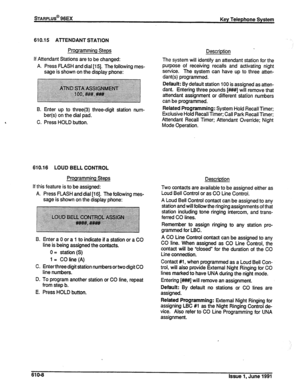 Page 137STARPLUS@ 96EX 
Key Telephone System 
610.15 ATTENDANT STATION 
Programming Steps 
If Attendant Stations are to be changed: 
A. Press FLASH and dial [I 51. The following mes- 
sage is shown on the display phone: 
B. Enter up to three(3) three-digit station num- 
ber(s) on the dial pad. 
C. Press HOLD button. 
610.16 LOUD BELL CONTROL 
Programming Steps 
If this feature is to be assigned: 
A. Press FLASH and dial [16]. The following mes- 
sage is shown on the display phone: 
B. Enter a 0 or a 1 to...