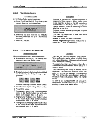 Page 138sTARPLUS@ 96EX 
Key Telephone System 
610.17 PBX DIALING CODES 
Programming Steps 
If PBX Dialing Codes are to be assigned: 
A. Press FLASH and dial [I 7]. The following mes- 
sage is shown on the display phone: 
B. Enter two digit code numbers, one right after 
the other, on the dial pad up to a maximum of 
ten digits. 
C. Press HOLD button. 
610.18 EXECUTIVE/SECRETARY PAIRS 
Programming Steps 
If Executive/Secretary pairs are to be assigned: 
A. Press FLASH and dial [18]. The following mes- 
sage is...