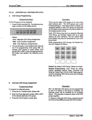 Page 139610.19 UNIFORM CALL DISTRIBUTION (UCD) 
A. UCD 
Group Programming 
Programming Steps 
!f UCD Groups are to be assigned: 
1. Press FLASH and dial (191. The following mes- 
sage is shown on the display phone: 
2. AAA= Atternate UCD Group Assignment 
BBB= UCD Overflow Assignment 
##I#= UCD Station(s) Assignment(s) 
The top left button in the flexible button field will 
be lit for programming UCD group 890. To 
change UCD groups or enter further UCD 
groups (891 to 897), press the appropriate flex- 
ible...