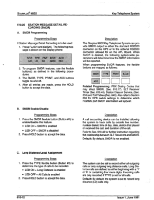 Page 141sTARPLUS@ 96EX Key Telephone System 
610.20 STATION MESSAGE DETAIL RE- 
CORDING (SMDR) 
A. SMDR Programming 
Programming Steps 
If Station Message Detail Recording is to be used: 
1. Press FLASH and dial [ZO]. The following mes- 
sage is shown on the display phone: 
2. To program SMDR features, use the flexible 
button(s) as defined in the following proce- 
dures. 
3. The SMDR, TYPE, PRINT, and ACC buttons 
toggle on and off. 
4. After all entries are made, press the HOLD 
button to accept the data. 
B....