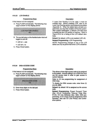 Page 144sTARPLUS@ 96EX Key Telephone System 
610.23 LCR ENABLE 
Programming Steps 
If this feature is to be assigned: 
A. Press FLASH and dial [23]. The following mes- 
sage is shown on the display phone: 
B. The top left button of the flexible button field will 
toggle on and off: 
l LEDon = yes 
l LEDoff=no 
C. Press HOLD button. 
610.24 DISA ACCESS CODE 
Programming Steps Description 
If this feature is to be assigned: 
A. Press FLASH and dial [24]. The following mes- 
sage is shown on the display phone: This...