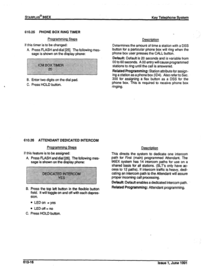 Page 145sTARPLUs@ 96Ex Key Telephone System 
610.25 PHONE BOX RING TIMER 
Programming Steps 
Description 
If this timer is to be changed: 
A. Press FLASH and dial 1251. The following mes- 
sage is shown on the display phone: Determines the amount of time a station with a DSS 
button for a particular phone box will ring when the 
phone box user presses the CALL button. -. -...-. .-.- “J..-- 
C. Pre-- 
Default: Default is 20 seconds and is variable from 
00 to 60 seconds. A 00 entry will cause programmed 
stations...