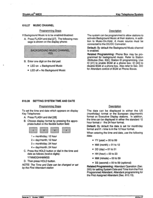 Page 146sTARPLUS@ 96EX Key Telephone System 
610.27 MUSIC CHANNEL 
Programming Steps Description 
If Background Music is to be enabled/disabled: 
A. Press FLASH and dial [271. The following mes- 
sage is shown on the display phone: The system can be programmed to allow stations to 
activate Background Music at their stations, in addi- 
tion to Music-On-Hold. A music source must be 
connected to the DC/DC Converter. 
Default: By default the Background Music channel 
is enabled. 
B. Enter one digit on the dial...