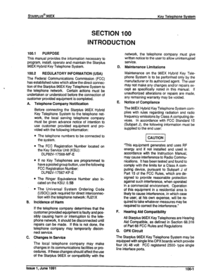 Page 16SECTION 100 
INTRODUCTION 
100.-l PURPOSE 
This manual provides the information necessary to 
program, install, operate and maintain the Starplus 
96EX Hybrid Key Telephone System. 
100.2 
REGULATORY INFORMATION (USA) 
The Federal Communications Commission (FCC) 
has established rules which allow the direct connec- 
tion of the Starplus 96EX Key Telephone System to 
the telephone network. Certain actions must be 
undertaken or understood before the connection of 
customer provided equipment is completed....