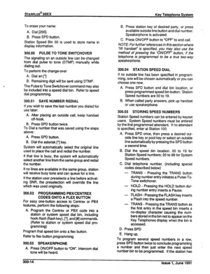 Page 58sTARPLUS@ 96EX 
Key Telephone System 
To erase your name: 
A. Dial [29!3]. 
B. Press SPD button. 
Station Speed Bin 00 is used to store name in 
display information. 
300.50 PULSE TO TONE SWITCHOVER 
The signaling on an outside line can be changed 
from dial pulse to tone (DTMF) manually while 
dialing out. 
To perform the change-over 
A. Dial an [*] 
B. Remaining digit will be sent using DTMF. 
The Pulse to Tone Switchover command may also 
be included into a speed dial bin. Refer to speed 
dial...