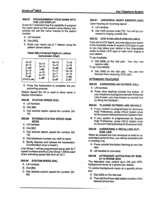 Page 63DAFtPLUS@ 96EX 
300.87 PROGRAMMING YOUR NAME INTO 
THE LCD DISPLAY 
Every SLT extension has the capability to program 
the users name so that people using display teie- 
phones will see the name instead of the station 
numbe:. 
A. Lift handset. 
B. Dial [295]. 
C. Enter your name (up to 7 letters) using the 
pattern shown below. 
Table 300-4 Entered Digits to Letters 
Conversion Chart 
A=12 
B=*2 G=l4 M=l6 
T=i8 
H=*4 N=*6 
U=*8 
c=#k2 
o&6 v&8 
D=l3 I=##4 
P=l7 
w=19 
E=*3 J=l5 
F&3 K=*5 Cl=*1 x=*9...