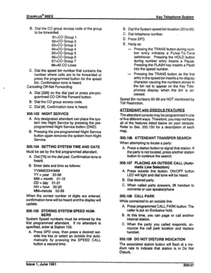 Page 65STARPLus@ 96EX 
Key Telephone System 
B. Diai the CO group access code of the group 
to be forwarded. 
8i=CO Group l 
82=CO Group 2 
83=CO Group 3 
84=CO Group 4 
85=CO Group 5 
86=CO Group 6 
87=CO Group 7 
88=All CO Lines 
C. Dial the speed bin number that contains the 
number where calls are to be forwarded or 
press the programmed button for the speed 
bin. Confirmation tone is heard. 
Canceling Off-Net Forwarding 
A. Dial [296] on the dial pad or press pre-pro- 
grammed CO Off-Net Foward button. 
6....